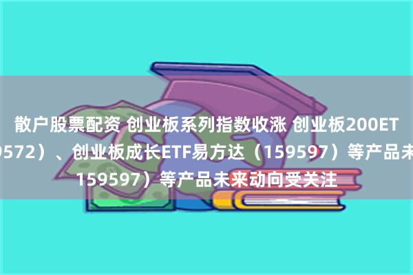 散户股票配资 创业板系列指数收涨 创业板200ETF易方达（159572）、创业板成长ETF易方达（159597）等产品未来动向受关注