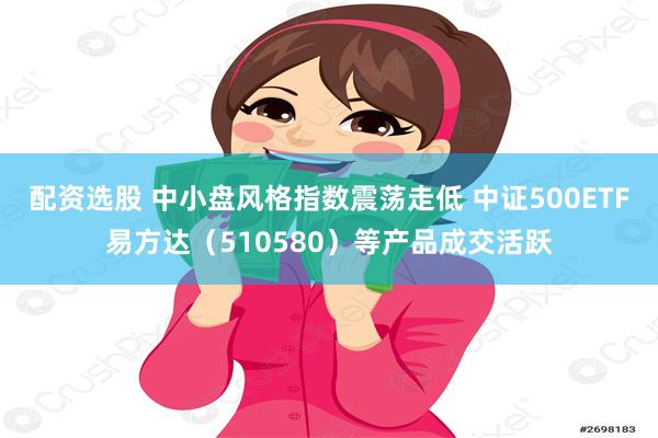 配资选股 中小盘风格指数震荡走低 中证500ETF易方达（510580）等产品成交活跃