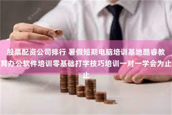 股票配资公司排行 暑假短期电脑培训基地酷睿教育办公软件培训零基础打字技巧培训一对一学会为止