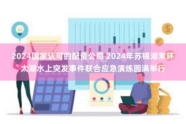 2024国家认可的配资公司 2024年苏锡湖常环太湖水上突发事件联合应急演练圆满举行