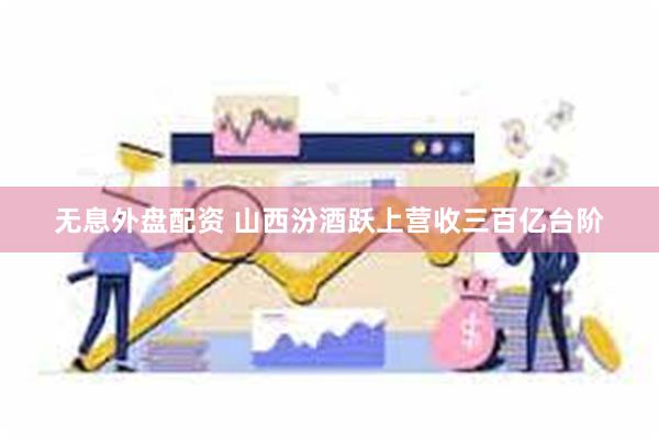 无息外盘配资 山西汾酒跃上营收三百亿台阶