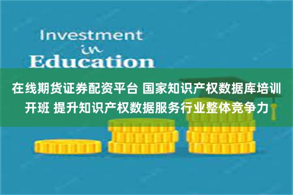 在线期货证券配资平台 国家知识产权数据库培训开班 提升知识产权数据服务行业整体竞争力