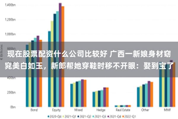 现在股票配资什么公司比较好 广西一新娘身材窈窕美白如玉，新郎帮她穿鞋时移不开眼：娶到宝了