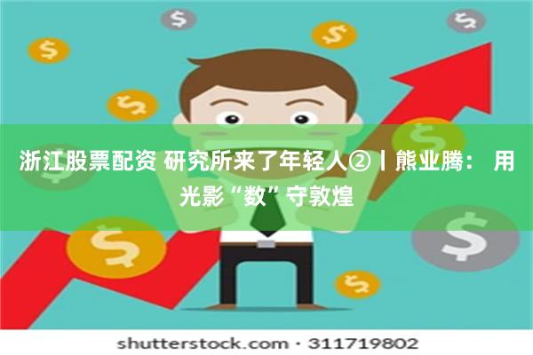 浙江股票配资 研究所来了年轻人②丨熊业腾： 用光影“数”守敦煌