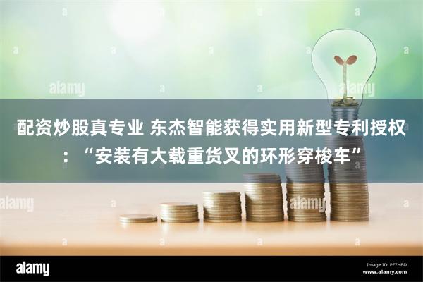 配资炒股真专业 东杰智能获得实用新型专利授权：“安装有大载重货叉的环形穿梭车”