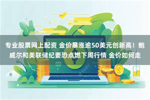 专业股票网上配资 金价暴涨逾50美元创新高！鲍威尔和美联储纪要恐点燃下周行情 金价如何走