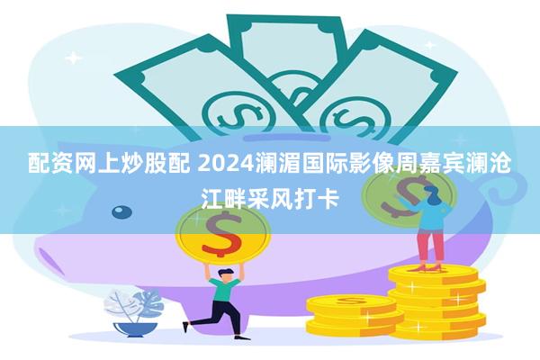 配资网上炒股配 2024澜湄国际影像周嘉宾澜沧江畔采风打卡