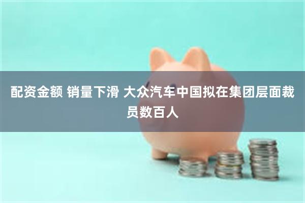 配资金额 销量下滑 大众汽车中国拟在集团层面裁员数百人