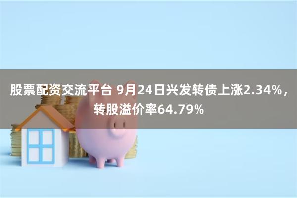 股票配资交流平台 9月24日兴发转债上涨2.34%，转股溢价率64.79%