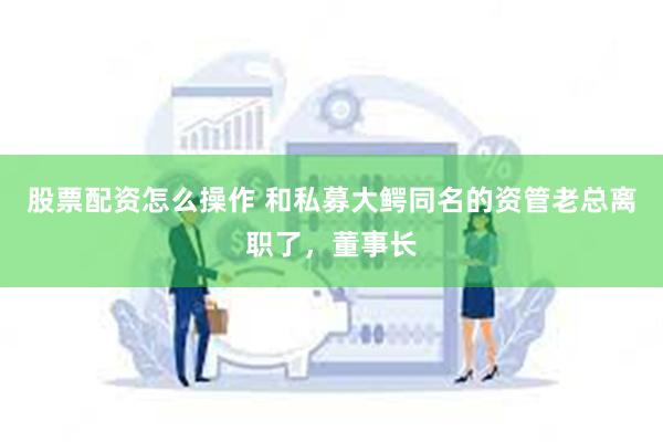 股票配资怎么操作 和私募大鳄同名的资管老总离职了，董事长