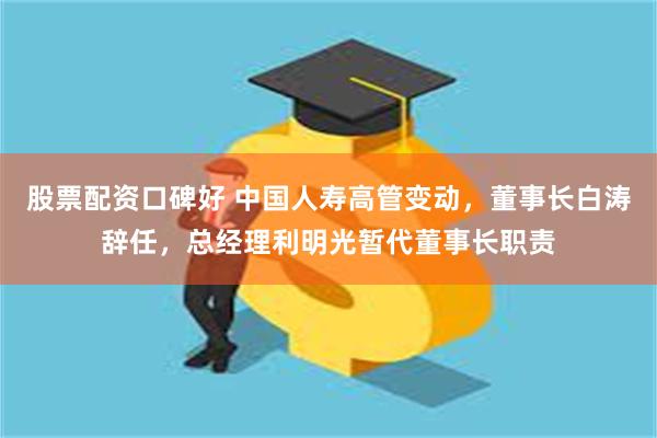 股票配资口碑好 中国人寿高管变动，董事长白涛辞任，总经理利明光暂代董事长职责