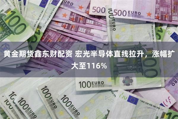 黄金期货鑫东财配资 宏光半导体直线拉升，涨幅扩大至116%