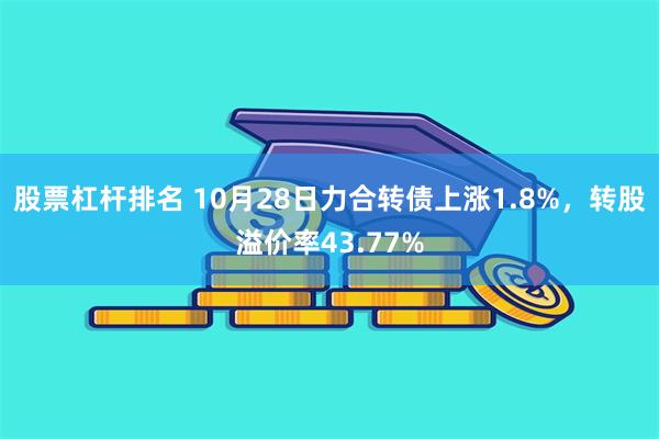 股票杠杆排名 10月28日力合转债上涨1.8%，转股溢价率43.77%