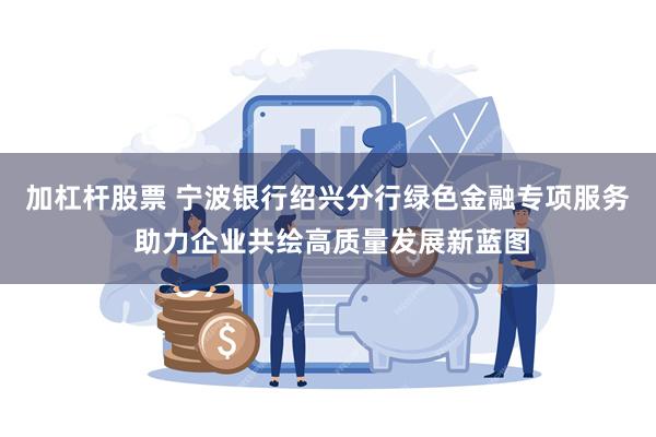 加杠杆股票 宁波银行绍兴分行绿色金融专项服务 助力企业共绘高质量发展新蓝图