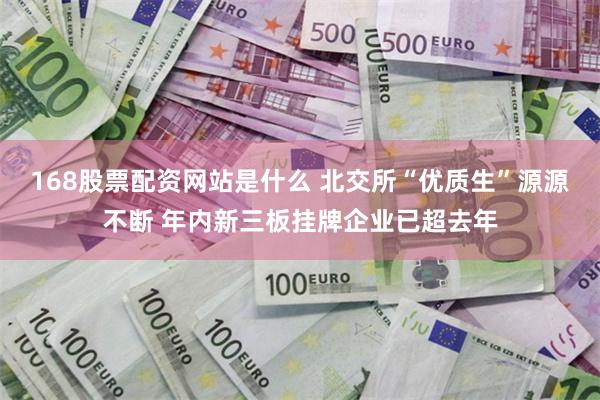 168股票配资网站是什么 北交所“优质生”源源不断 年内新三板挂牌企业已超去年