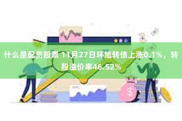 什么是配资股票 11月27日环旭转债上涨0.1%，转股溢价率46.52%