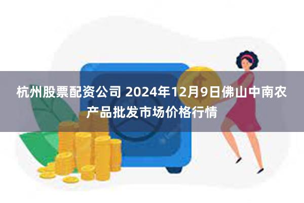 杭州股票配资公司 2024年12月9日佛山中南农产品批发市场价格行情