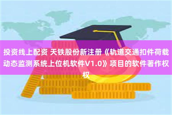 投资线上配资 天铁股份新注册《轨道交通扣件荷载动态监测系统上位机软件V1.0》项目的软件著作权