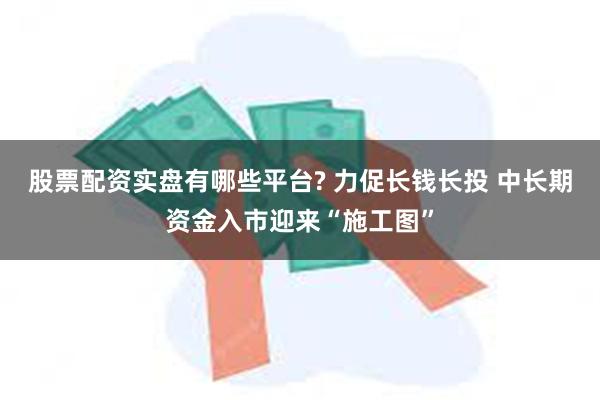 股票配资实盘有哪些平台? 力促长钱长投 中长期资金入市迎来“施工图”