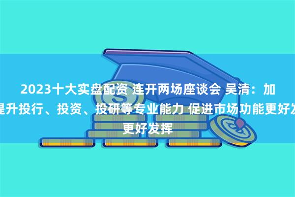 2023十大实盘配资 连开两场座谈会 吴清：加快提升投行、投资、投研等专业能力 促进市场功能更好发挥