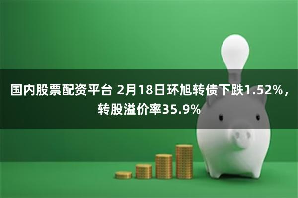 国内股票配资平台 2月18日环旭转债下跌1.52%，转股溢价率35.9%