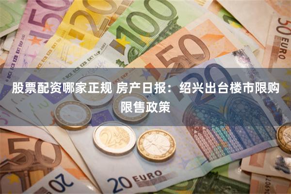 股票配资哪家正规 房产日报：绍兴出台楼市限购限售政策