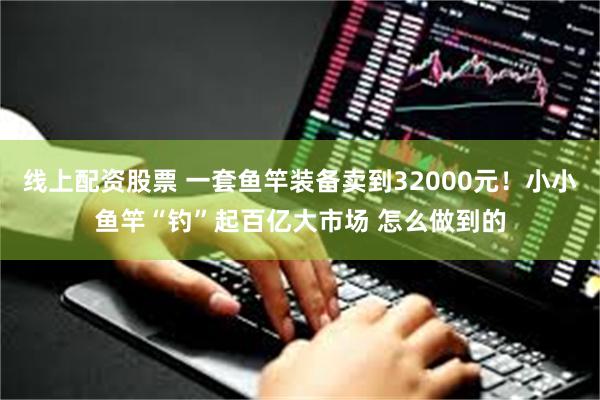 线上配资股票 一套鱼竿装备卖到32000元！小小鱼竿“钓”起百亿大市场 怎么做到的