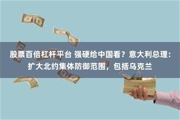 股票百倍杠杆平台 强硬给中国看？意大利总理：扩大北约集体防御范围，包括乌克兰