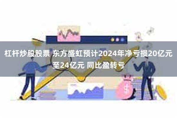 杠杆炒股股票 东方盛虹预计2024年净亏损20亿元至24亿元 同比盈转亏