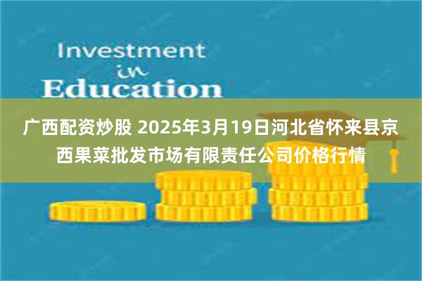 广西配资炒股 2025年3月19日河北省怀来县京西果菜批发市场有限责任公司价格行情