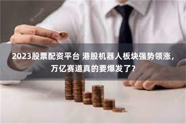 2023股票配资平台 港股机器人板块强势领涨，万亿赛道真的要爆发了？