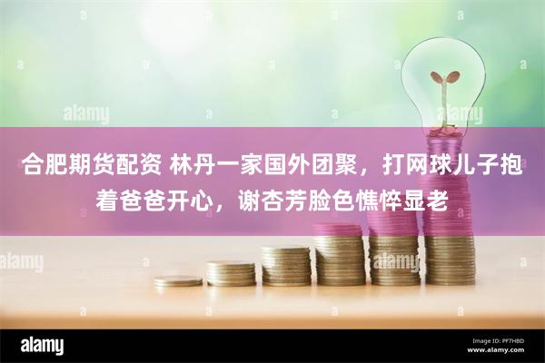 合肥期货配资 林丹一家国外团聚，打网球儿子抱着爸爸开心，谢杏芳脸色憔悴显老